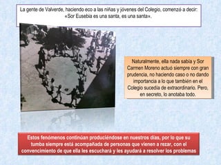La gente de Valverde, haciendo eco a las ni ñ as y j ó venes del Colegio, comenz ó  a decir:  « Sor Eusebia es una santa, es una santa » .  Naturalmente, ella nada sab í a y Sor Carmen Moreno actu ó  siempre con gran prudencia, no haciendo caso o no dando importancia a lo que tambi é n en el Colegio suced í a de extraordinario. Pero, en secreto, lo anotaba todo. Estos fen ó menos contin ú an produci é ndose en nuestros d í as, por lo que su tumba siempre est á  acompa ñ ada de personas que vienen a rezar, con el convencimiento de que ella les escuchar á  y les ayudar á  a resolver los problemas 