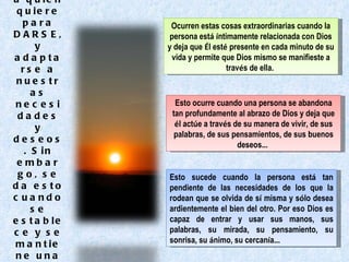 La infinita libertad de Dios que escoge a quien quiere para DARSE, y adaptarse a nuestras necesidades y deseos. Sin embargo, se da esto cuando se establece y se mantiene una continua corriente entre las dos partes. Ocurren estas cosas extraordinarias cuando la persona est á   í ntimamente relacionada con Dios y deja que  É l est é  presente en cada minuto de su vida y permite que Dios mismo se manifieste a trav é s de ella.  Esto ocurre cuando una persona se abandona tan profundamente al abrazo de Dios y deja que  é l act ú e a trav é s de su manera de vivir, de sus palabras, de sus pensamientos, de sus buenos deseos …   Esto   sucede cuando la persona est á  tan pendiente de las necesidades de los que la rodean que se olvida de s í  misma y s ó lo desea ardientemente el bien del otro. Por eso Dios es capaz de entrar y usar sus manos, sus palabras, su mirada, su pensamiento, su sonrisa, su  á nimo, su cercan í a …   