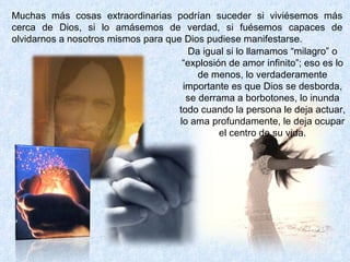Muchas más cosas extraordinarias podrían suceder si viviésemos más cerca de Dios, si lo amásemos de verdad, si fuésemos capaces de olvidarnos a nosotros mismos para que Dios pudiese manifestarse.  Da igual si lo llamamos “milagro” o “explosión de amor infinito”; eso es lo de menos, lo verdaderamente importante es que Dios se desborda, se derrama a borbotones, lo inunda todo cuando la persona le deja actuar, lo ama profundamente, le deja ocupar el centro de su vida. 