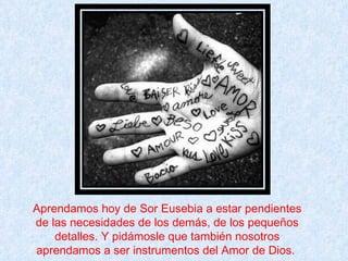 Aprendamos hoy de Sor Eusebia a estar pendientes de las necesidades de los demás, de los pequeños detalles. Y pidámosle que también nosotros aprendamos a ser instrumentos del Amor de Dios.  