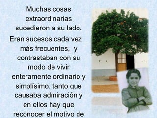 Muchas cosas extraordinarias sucedieron a su lado. Eran sucesos cada vez más frecuentes,  y contrastaban con su modo de vivir enteramente ordinario y simplísimo, tanto que causaba admiración y en ellos hay que reconocer el motivo de la fama de santidad que se tejió en Valverde y que se ha extendido dentro y fuera de España. 