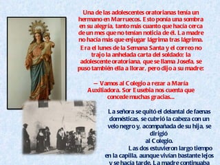 Una de las adolescentes oratorianas tenía un hermano en Marruecos. Esto ponía una sombra en su alegría, tanto más cuanto que hacía cerca de un mes que no tenían noticia de él. La madre no hacía más que enjugar lágrima tras lágrima. Era el lunes de la Semana Santa y el correo no trajo la anhelada carta del soldado; la adolescente oratoriana, que se llama Josefa, se puso también ella a llorar, pero dijo a su madre: — Vamos al Colegio a rezar a María Auxiliadora. Sor Eusebia nos cuenta que concede muchas gracias... La señora se quitó el delantal de faenas domésticas, se cubrió la cabeza con un velo negro y, acompañada de su hija, se dirigió  al Colegio. Las dos estuvieron largo tiempo en la capilla, aunque vivían bastante lejos y se hacía tarde. La madre continuaba llorando. 