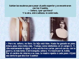 — Pero no, señora, no llore. Su hijo está bien. Hasta ha ganado en peso. Ahora pesa cinco kilos más. Trabaja como telefonista en el campo X. Y. (dio exactamente la sigla). Le ha escrito tres cartas, pero el correo, con la guerra, es más lento. Esté tranquila, señora. Yo rezaré por él. Adiós. Por el camino de retorno a su casa, la madre repetía a cada paso: ¡Ojalá sea cierto lo que dice Sor Eusebia! Subían las escaleras para pasar al patio superior y se encontraron  con Sor Eusebia. —Señora, ¿por qué llora? Y la otra, entre sollozos, le contó todo. 