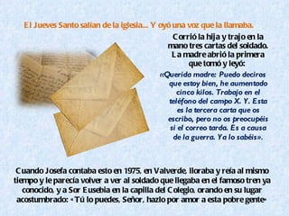 El Jueves Santo salían de la iglesia... Y oyó una voz que la llamaba.  Corrió la hija y trajo en la mano tres cartas del soldado. La madre abrió la primera que tomó y leyó:  «Querida madre: Puedo deciros que estoy bien, he aumentado cinco kilos. Trabajo en el teléfono del campo X. Y. Esta es la tercera carta que os escribo, pero no os preocupéis si el correo tarda. Es a causa de la guerra. Ya lo sabéis ». Cuando Josefa contaba esto en 1975, en Valverde, lloraba y reía al mismo tiempo y le parecía volver a ver al soldado que llegaba en el famoso tren ya conocido, y a Sor Eusebia en la capilla del Colegio, orando en su lugar acostumbrado: «Tú lo puedes, Señor, hazlo por amor a esta pobre gente» 