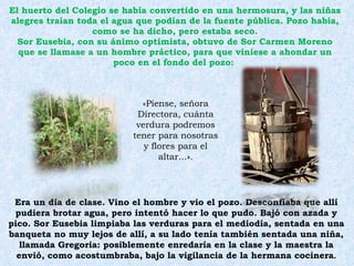 El huerto del Colegio se había convertido en una hermosura, y las niñas alegres traían toda el agua que podían de la fuente pública. Pozo había, como se ha dicho, pero estaba seco. Sor Eusebia, con su ánimo optimista, obtuvo de Sor Carmen Moreno que se llamase a un hombre práctico, para que viniese a ahondar un poco en el fondo del pozo:  Era un día de clase. Vino el hombre y vio el pozo. Desconfiaba que allí pudiera brotar agua, pero intentó hacer lo que pudo. Bajó con azada y pico. Sor Eusebia limpiaba las verduras para el mediodía, sentada en una banqueta no muy lejos de allí, a su lado tenía también sentada una niña, llamada Gregoria: posiblemente enredaría en la clase y la maestra la envió, como acostumbraba, bajo la vigilancia de la hermana cocinera . «Píense, señora Directora, cuánta verdura podremos tener para nosotras y flores para el altar...». 