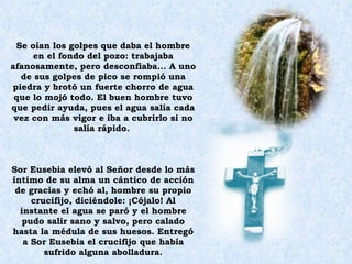 Se oían los golpes que daba el hombre en el fondo del pozo: trabajaba afanosamente, pero desconfiaba... A uno de sus golpes de pico se rompió una piedra y brotó un fuerte chorro de agua que lo mojó todo. El buen hombre tuvo que pedir ayuda, pues el agua salía cada vez con más vigor e iba a cubrirlo si no salía rápido.  Sor Eusebia elevó al Señor desde lo más íntimo de su alma un cántico de acción de gracias y echó al, hombre su propio crucifijo, diciéndole: ¡Cójalo! Al instante el agua se paró y el hombre pudo salir sano y salvo, pero calado hasta la médula de sus huesos. Entregó a Sor Eusebia el crucifijo que había sufrido alguna abolladura. 