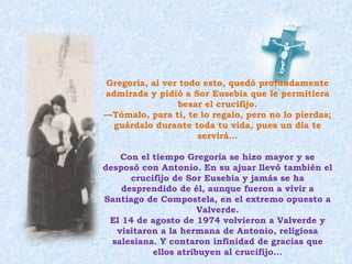 Gregoria, al ver todo esto, quedó profundamente admirada y pidió a Sor Eusebia que le permitiera besar el crucifijo. — Tómalo, para ti, te lo regalo, pero no lo pierdas; guárdalo durante toda tu vida, pues un día te servirá... Con el tiempo Gregoria se hizo mayor y se desposó con Antonio. En su ajuar llevó también el crucifijo de Sor Eusebia y jamás se ha desprendido de él, aunque fueron a vivir a Santiago de Compostela, en el extremo opuesto a Valverde. El 14 de agosto de 1974 volvieron a Valverde y visitaron a la hermana de Antonio, religiosa salesiana. Y contaron infinidad de gracias que ellos atribuyen al crucifijo... 