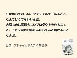 肝に銘じて欲しい。アジャイルで「あること」
なんてどうでもいいんだ。 
⼤切なのは素晴らしいプロダクトを作ること
と、それを君のお客さんにちゃんと届けること
なんだ。 
 
出典：アジャイルサムライ 第15章
 