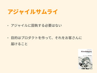 アジャイルサムライ
• アジャイルに固執する必要はない
• ⽬的はプロダクトを作って、それをお客さんに 
届けること
 
