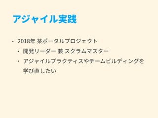 アジャイル実践
• 2018年 某ポータルプロジェクト
• 開発リーダー 兼 スクラムマスター
• アジャイルプラクティスやチームビルディングを
学び直したい
 