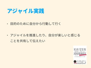 アジャイル実践
• ⽬的のために⾃分から⾏動して⾏く
• アジャイルを推進したり、⾃分が楽しいと感じる 
ことを共有して伝えたい
 