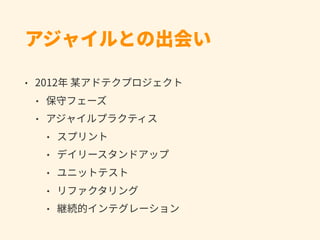 アジャイルとの出会い
• 2012年 某アドテクプロジェクト
• 保守フェーズ
• アジャイルプラクティス
• スプリント
• デイリースタンドアップ
• ユニットテスト
• リファクタリング
• 継続的インテグレーション
 