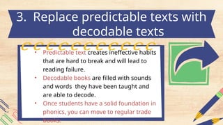 • Predictable text creates ineffective habits
that are hard to break and will lead to
reading failure.
• Decodable books are filled with sounds
and words they have been taught and
are able to decode.
• Once students have a solid foundation in
phonics, you can move to regular trade
books.
3. Replace predictable texts with
decodable texts
 
