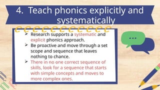  Research supports a systematic and
explicit phonics approach.
 Be proactive and move through a set
scope and sequence that leaves
nothing to chance.
 There in no one correct sequence of
skills, look for a sequence that starts
with simple concepts and moves to
more complex ones.
4. Teach phonics explicitly and
systematically
 