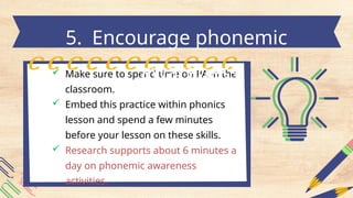  Make sure to spend time on PA in the
classroom.
 Embed this practice within phonics
lesson and spend a few minutes
before your lesson on these skills.
 Research supports about 6 minutes a
day on phonemic awareness
activities.
5. Encourage phonemic
awareness
 