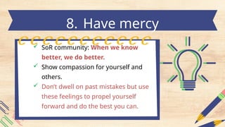  SoR community: When we know
better, we do better.
 Show compassion for yourself and
others.
 Don’t dwell on past mistakes but use
these feelings to propel yourself
forward and do the best you can.
8. Have mercy
 
