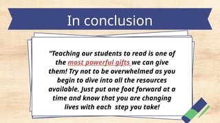 In conclusion
“Teaching our students to read is one of
the most powerful gifts we can give
them! Try not to be overwhelmed as you
begin to dive into all the resources
available. Just put one foot forward at a
time and know that you are changing
lives with each step you take!
 