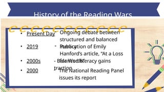 • Present Day
History of the Reading Wars
- Ongoing debate between
structured and balanced
literacy
• 2019 - Publication of Emily
Hanford’s article, “At a Loss
for Words”
• 2000s - Balanced literacy gains
traction
• 2000 - The National Reading Panel
issues its report
 