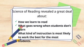 Science of Reading revealed a great deal
about:
 How we learn to read
 What goes wrong when students don’t
learn
 What kind of instruction is most likely
to work the best for the most
students.
 