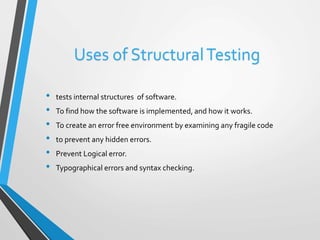 Uses of Structural Testing 
• tests internal structures of software. 
• To find how the software is implemented, and how it works. 
• To create an error free environment by examining any fragile code 
• to prevent any hidden errors. 
• Prevent Logical error. 
• Typographical errors and syntax checking. 
 
