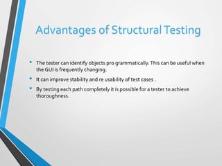 Advantages of Structural Testing 
• The tester can identify objects pro grammatically. This can be useful when 
the GUI is frequently changing. 
• It can improve stability and re usability of test cases . 
• By testing each path completely it is possible for a tester to achieve 
thoroughness. 
 
