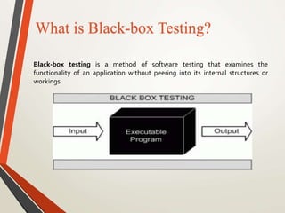 What is Black-box Testing? 
Black-box testing is a method of software testing that examines the 
functionality of an application without peering into its internal structures or 
workings 
 