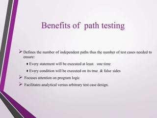 Benefits of path testing 
 
Defines the number of independent paths thus the number of test cases needed to 
ensure: 
♦ Every statement will be executed at least one time 
♦ Every condition will be executed on its true & false sides 
 
Focuses attention on program logic 
 
Facilitates analytical versus arbitrary test case design. 
 