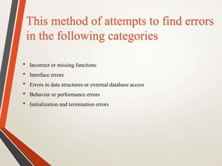 This method of attempts to find errors 
in the following categories 
• Incorrect or missing functions 
• Interface errors 
• Errors in data structures or external database access 
• Behavior or performance errors 
• Initialization and termination errors 
 