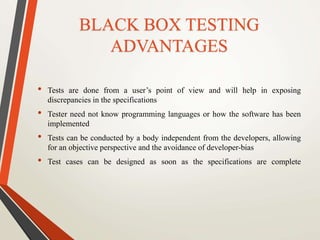 BLACK BOX TESTING 
ADVANTAGES 
• Tests are done from a user’s point of view and will help in exposing 
discrepancies in the specifications 
• Tester need not know programming languages or how the software has been 
implemented 
• Tests can be conducted by a body independent from the developers, allowing 
for an objective perspective and the avoidance of developer-bias 
• Test cases can be designed as soon as the specifications are complete 
 