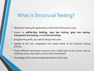 What is Structural Testing? 
• Method of testing the application at the level of the source code. 
• known as white-box testing, clear box testing, glass box testing, 
transparent box testing, and structural testing 
• programming skills, are used to design test cases. 
• applied at the unit, integration and system levels of the software testing 
process. 
• These different techniques exercise every visible path of the source code to 
minimize errors and create an error-free environment. 
• knowledge of the internal implementations of the code. 
 