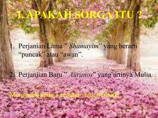 I. APAKAH SORGA ITU ?
1. Perjanian Lama ” Shamayim” yang berarti
“puncak” atau “awan”.
2. Perjanjian Baru ” Auranos” yang artinya Mulia.
Menunjuk pada 3 tempat yang berbeda
 