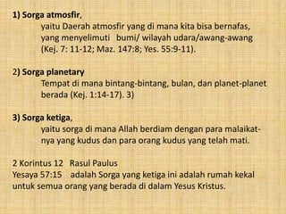 1) Sorga atmosfir,
yaitu Daerah atmosfir yang di mana kita bisa bernafas,
yang menyelimuti bumi/ wilayah udara/awang-awang
(Kej. 7: 11-12; Maz. 147:8; Yes. 55:9-11).
2) Sorga planetary
Tempat di mana bintang-bintang, bulan, dan planet-planet
berada (Kej. 1:14-17). 3)
3) Sorga ketiga,
yaitu sorga di mana Allah berdiam dengan para malaikat-
nya yang kudus dan para orang kudus yang telah mati.
2 Korintus 12 Rasul Paulus
Yesaya 57:15 adalah Sorga yang ketiga ini adalah rumah kekal
untuk semua orang yang berada di dalam Yesus Kristus.
 