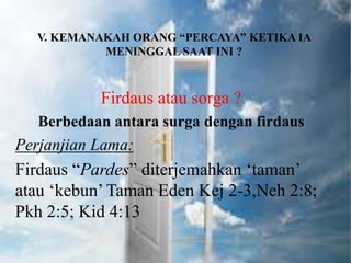 V. KEMANAKAH ORANG “PERCAYA” KETIKA IA
MENINGGAL SAAT INI ?
Firdaus atau sorga ?
Berbedaan antara surga dengan firdaus
Perjanjian Lama:
Firdaus “Pardes” diterjemahkan ‘taman’
atau ‘kebun’ Taman Eden Kej 2-3,Neh 2:8;
Pkh 2:5; Kid 4:13
 