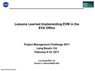 Lessons Learned Implementing EVM in the EVA Office Project Management Challenge 2011 Long Beach, CA February 9-10, 2011 Les Sorge/SGT, Inc. Kristen C. Kehrer/NASA KSC Used with permission 