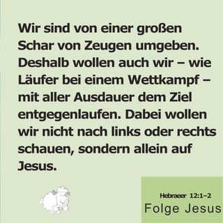 Wir sind von einer großen
Schar von Zeugen umgeben.
Deshalb wollen auch wir – wie
Läufer bei einem Wettkampf –
mit aller Ausdauer dem Ziel
entgegenlaufen. Dabei wollen
wir nicht nach links oder rechts
schauen, sondern allein auf
Jesus.
Hebraeer 12:1–2
Folge Jesus
 