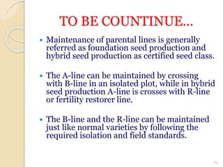 TO BE COUNTINUE...
 Maintenance of parental lines is generally
referred as foundation seed production and
hybrid seed production as certified seed class.
 The A-line can be maintained by crossing
with B-line in an isolated plot, while in hybrid
seed production A-line is crosses with R-line
or fertility restorer line.
 The B-line and the R-line can be maintained
just like normal varieties by following the
required isolation and field standards.
23
 
