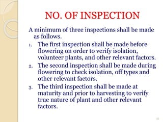 NO. OF INSPECTION
A minimum of three inspections shall be made
as follows.
1. The first inspection shall be made before
flowering on order to verify isolation,
volunteer plants, and other relevant factors.
2. The second inspection shall be made during
flowering to check isolation, off types and
other relevant factors.
3. The third inspection shall be made at
maturity and prior to harvesting to verify
true nature of plant and other relevant
factors.
35
 