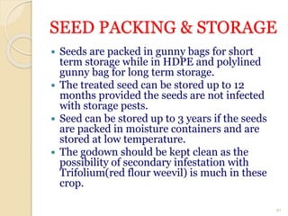 SEED PACKING & STORAGE
 Seeds are packed in gunny bags for short
term storage while in HDPE and polylined
gunny bag for long term storage.
 The treated seed can be stored up to 12
months provided the seeds are not infected
with storage pests.
 Seed can be stored up to 3 years if the seeds
are packed in moisture containers and are
stored at low temperature.
 The godown should be kept clean as the
possibility of secondary infestation with
Trifolium(red flour weevil) is much in these
crop.
41
 