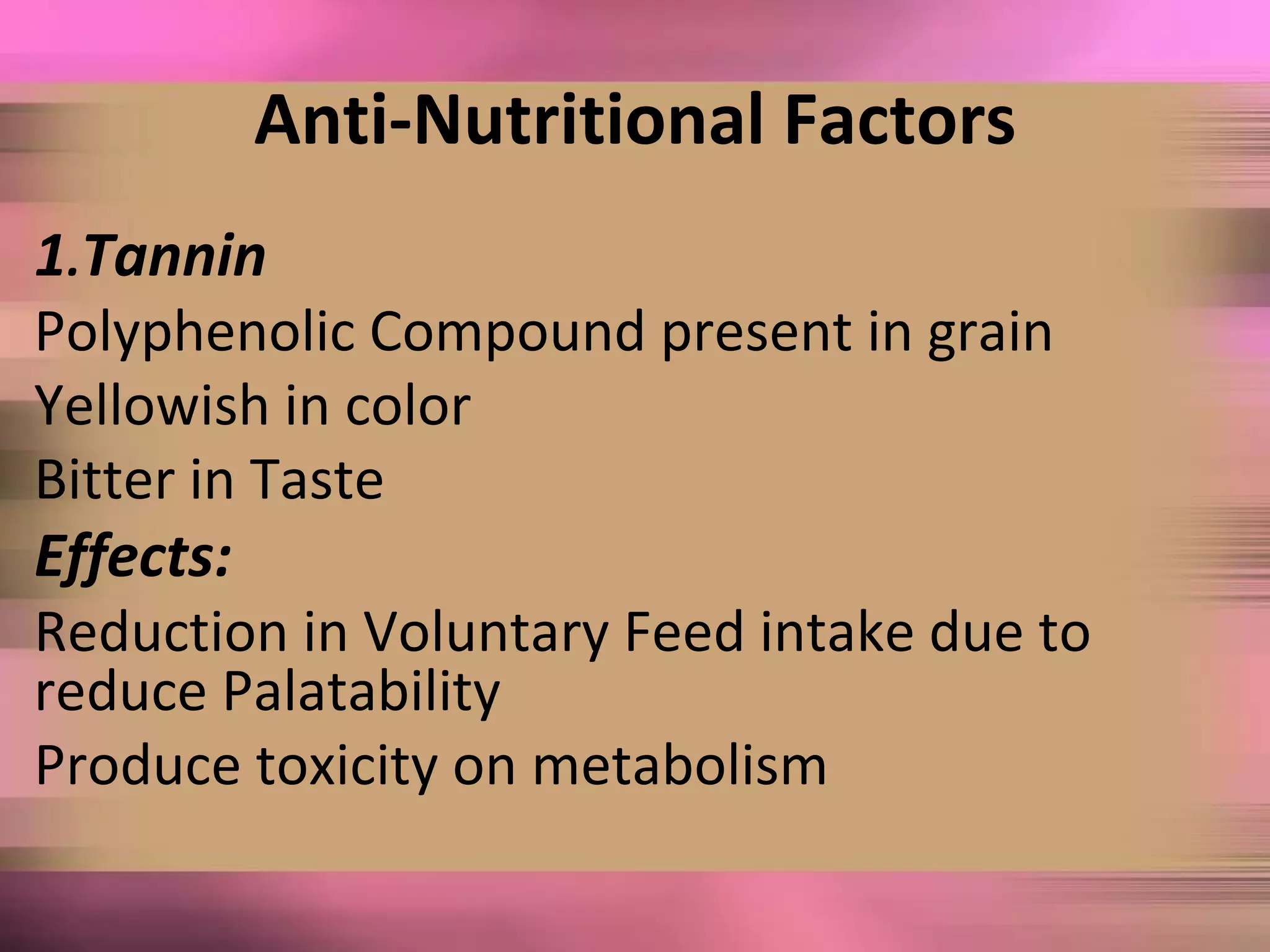 Anti-Nutritional Factors
1.Tannin
Polyphenolic Compound present in grain
Yellowish in color
Bitter in Taste
Effects:
Reduction in Voluntary Feed intake due to
reduce Palatability
Produce toxicity on metabolism
 