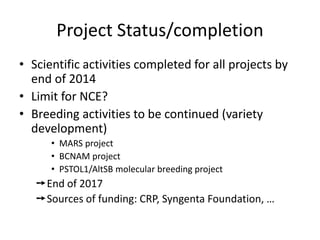 Project Status/completion
• Scientific activities completed for all projects by
end of 2014
• Limit for NCE?
• Breeding activities to be continued (variety
development)
• MARS project
• BCNAM project
• PSTOL1/AltSB molecular breeding project
➙End of 2017
➙Sources of funding: CRP, Syngenta Foundation, …
 