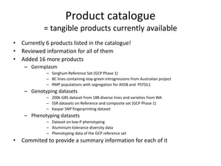 Product catalogue
= tangible products currently available
• Currently 6 products listed in the catalogue!
• Reviewed information for all of them
• Added 16 more products
– Germplasm
– Sorghum Reference Set (GCP Phase 1)
– BC lines containing stay-green introgressions from Australian project
– RMP populations with segregation for AltSB and PSTOL1
– Genotyping datasets
– 200k GBS dataset from 188 diverse lines and varieties from WA
– SSR datasets on Reference and composite set (GCP Phase 1)
– Kaspar SNP fingerprinting dataset
– Phenotyping datasets
– Dataset on low-P phenotyping
– Aluminium tolerance diversity data
– Phenotyping data of the GCP reference set
• Commited to provide a summary information for each of it
 