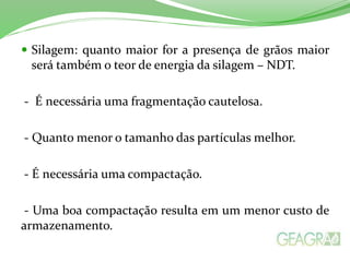  Silagem: quanto maior for a presença de grãos maior
será também o teor de energia da silagem – NDT.
- É necessária uma fragmentação cautelosa.
- Quanto menor o tamanho das partículas melhor.
- É necessária uma compactação.
- Uma boa compactação resulta em um menor custo de
armazenamento.
 