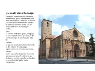 Iglesia de Santo Domingo.
Esta iglesia comprende tres partes bien
diferenciadas que se corresponden con
otras tantas épocas y hechuras. El crucero
y la cabecera son de finales del siglo XVI
de estilo renacimiento tardío. Las tres
partes son la torre ,la pasada y la
portada .
Torre:
Se adosa al norte de la Iglesia , integrada
en el tramo de la misma que perdura del
primitivo templo de principios del siglo
XII .
Fachada :
La fachada se estructura horizontalmente
en dos órdenes de arcos ciegos
superpuestos que enmarcan la portada.
Portada :
Cuatro arquivoltas de dovelas ricamente
labradas coronan un frontón en el que
destaca en posición central el pantocrátor
en su oval mandorla y los cuatro
evangelistas,