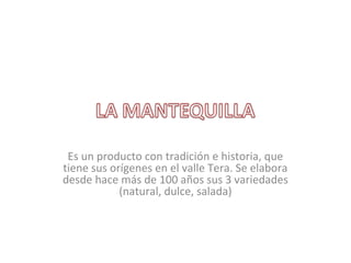 Es un producto con tradición e historia, que
tiene sus orígenes en el valle Tera. Se elabora
desde hace más de 100 años sus 3 variedades
(natural, dulce, salada)