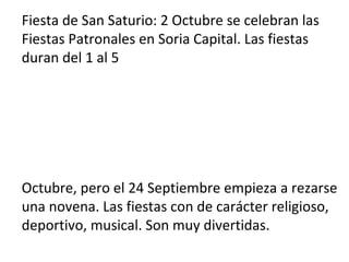 Fiesta de San Saturio: 2 Octubre se celebran las
Fiestas Patronales en Soria Capital. Las fiestas
duran del 1 al 5
Octubre, pero el 24 Septiembre empieza a rezarse
una novena. Las fiestas con de carácter religioso,
deportivo, musical. Son muy divertidas.