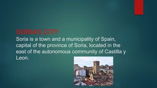 SORIA’S CITY
Soria is a town and a municipality of Spain,
capital of the province of Soria, located in the
east of the autonomous community of Castilla y
Leon.
 
