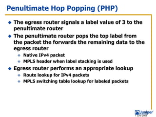 Penultimate Hop Popping (PHP)
 The egress router signals a label value of 3 to the
 penultimate router
 The penultimate router pops the top label from
 the packet the forwards the remaining data to the
 egress router
    Native IPv4 packet
    MPLS header when label stacking is used
 Egress router performs an appropriate lookup
    Route lookup for IPv4 packets
    MPLS switching table lookup for labeled packets




                                                      1 June 2003
 