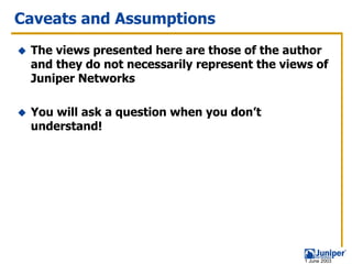 Caveats and Assumptions
 The views presented here are those of the author
 and they do not necessarily represent the views of
 Juniper Networks

 You will ask a question when you don’t
 understand!




                                               1 June 2003
 