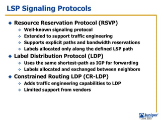 LSP Signaling Protocols
  Resource Reservation Protocol (RSVP)
     Well-known signaling protocol
     Extended to support traffic engineering
     Supports explicit paths and bandwidth reservations
     Labels allocated only along the defined LSP path
  Label Distribution Protocol (LDP)
     Uses the same shortest-path as IGP for forwarding
     Labels allocated and exchanged between neighbors
  Constrained Routing LDP (CR-LDP)
     Adds traffic engineering capabilities to LDP
     Limited support from vendors




                                                      1 June 2003
 