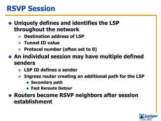 RSVP Session
 Uniquely defines and identifies the LSP
 throughout the network
    Destination address of LSP
    Tunnel ID value
    Protocol number (often set to 0)
 An individual session may have multiple defined
 senders
    LSP ID defines a sender
    Ingress router creating an additional path for the LSP
       Secondary path
       Fast Reroute Detour
 Routers become RSVP neighbors after session
 establishment


                                                       1 June 2003
 